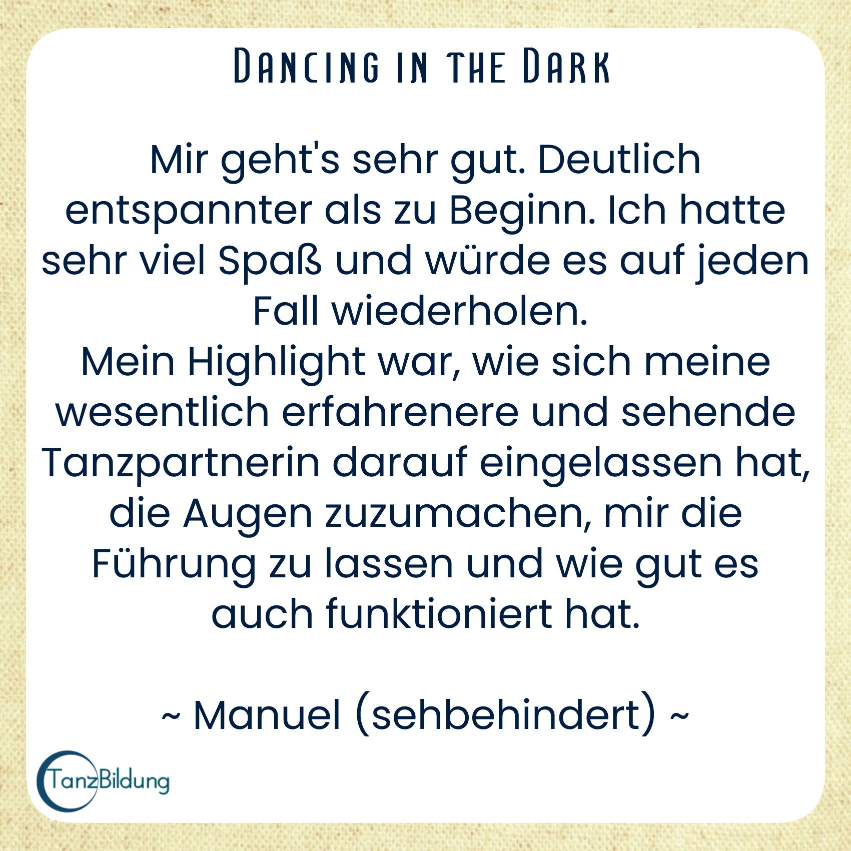 Mir geht's sehr gut. Deutlich entspannter als zu Beginn. Ich hatte sehr viel Spaß und würde es auf jeden Fall wiederholen.
Mein Highlight war, wie sich meine wesentlich erfahrenere und sehende Tanzpartnerin darauf eingelassen hat, die Augen zuzumachen, mir die Führung zu lassen und wie gut es auch funktioniert hat.
Manuel (sehbehindert)