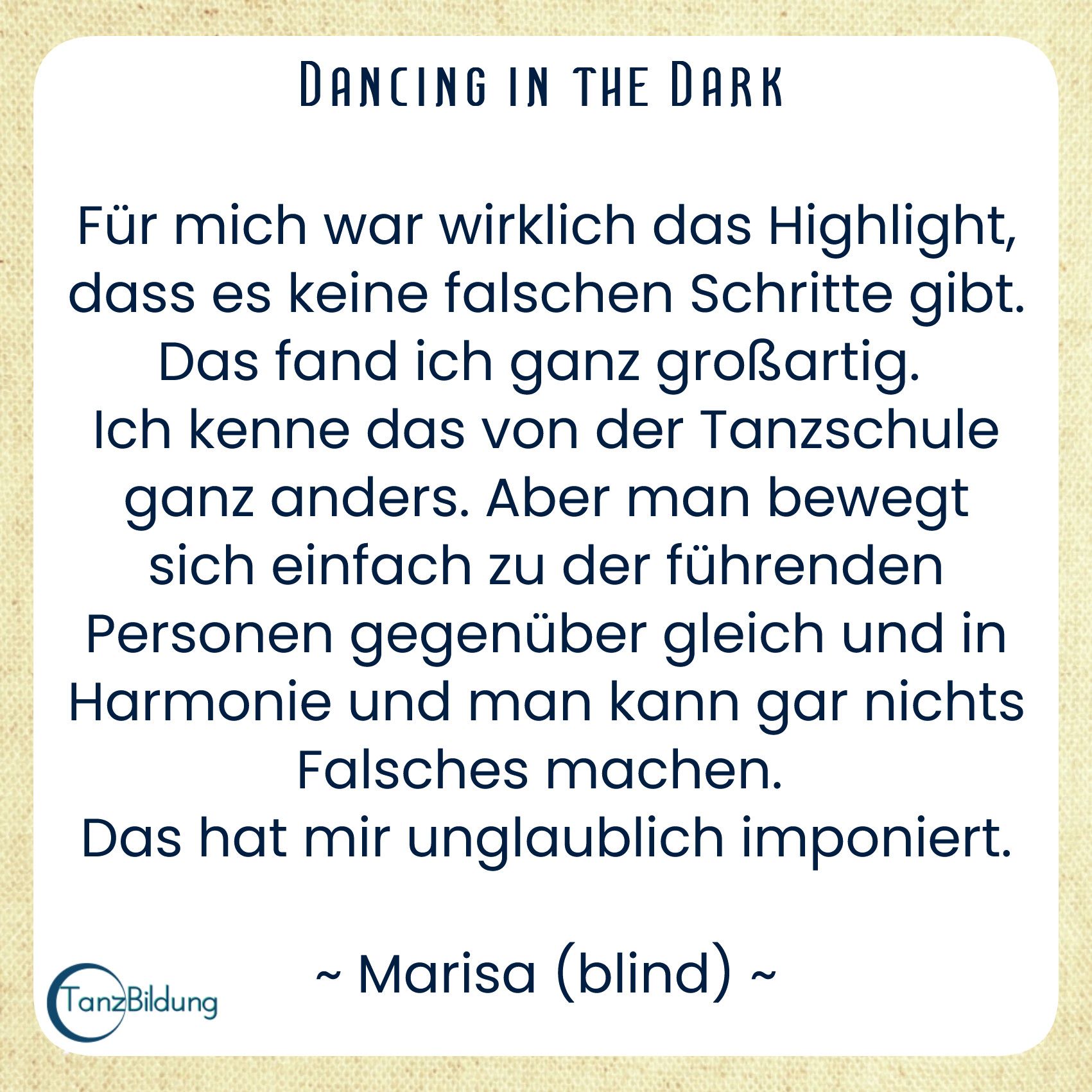 Für mich war wirklich das Highlight, dass es keine falschen Schritte gibt. Das fand ich ganz großartig.
Ich kenne das von der Tanzschule ganz anders. Aber man bewegt sich einfach zu der führenden Personen gegenüber gleich und in Harmonie und man kann gar nichts Falsches machen.
Das hat mir unglaublich imponiert.
Marisa (blind)