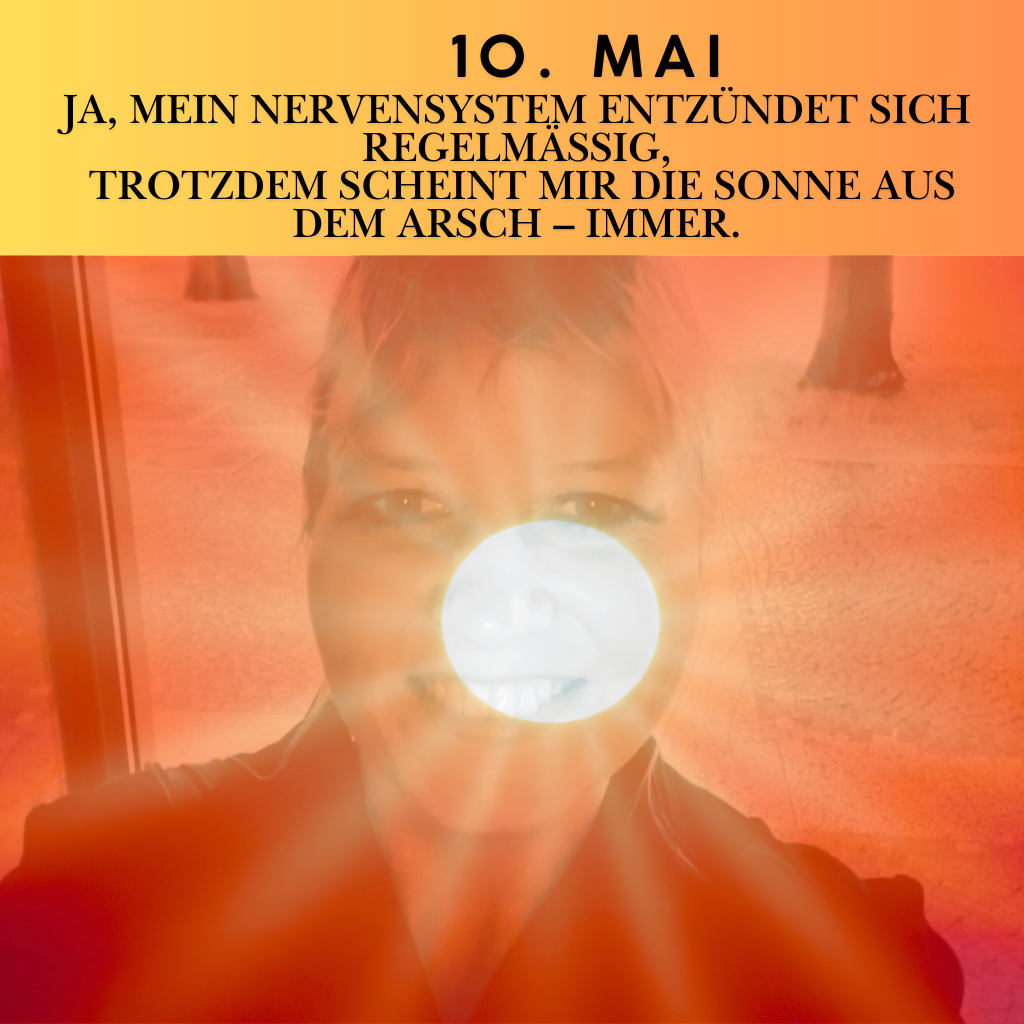 10. Mai
Ja, mein Nervensystem entzündet sich regelmäßig,
trotzdem scheint mir die Sonne aus dem Arsch – immer.