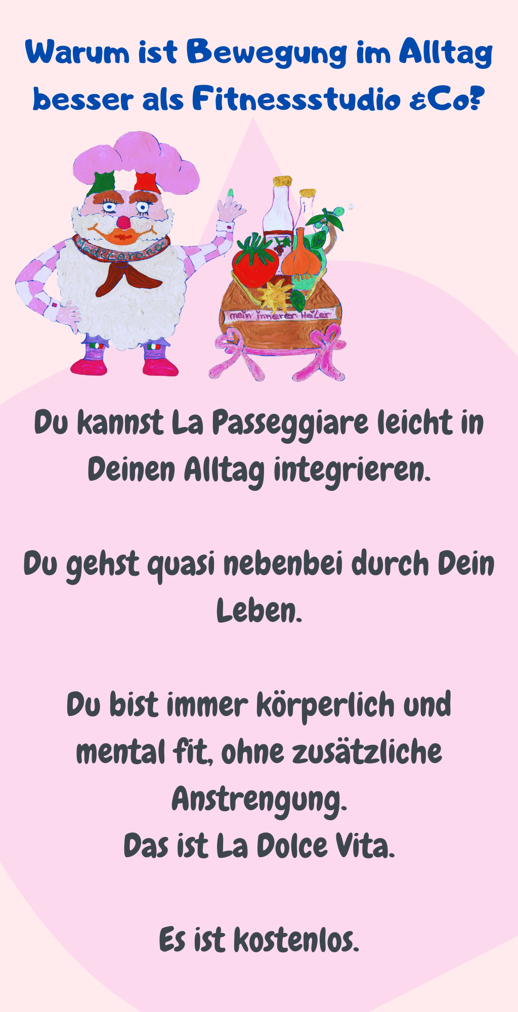 Warum ist Bewegung im Alltag besser als Fitnessstudio &Co?
Du kannst La Passeggiare leicht in Deinen Alltag integrieren.
Du gehst quasi nebenbei durch Dein Leben.
Du bist immer körperlich und mental fit, ohne zusätzliche Anstrengung.
Das ist La Dolce Vita.
Es ist kostenlos.
