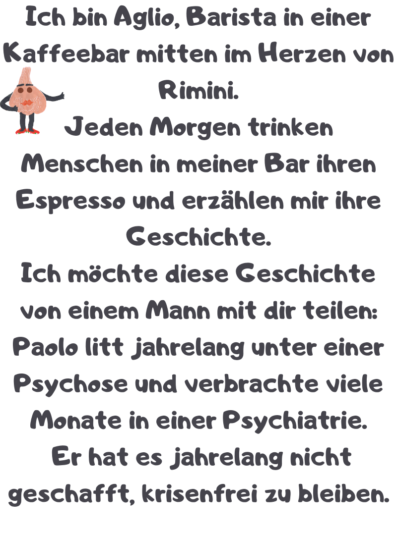 Ich bin Aglio, Barista in einer Kaffeebar mitten im Herzen von Rimini.
Jeden Morgen trinken Menschen in meiner Bar ihren Espresso und erzählen mir ihre Geschichte.
Ich möchte diese Geschichte von einem Mann mit dir teilen:
Paolo litt jahrelang unter einer Psychose und verbrachte viele Monate in einer Psychiatrie.
 Er hat es jahrelang nicht geschafft, krisenfrei zu bleiben.
