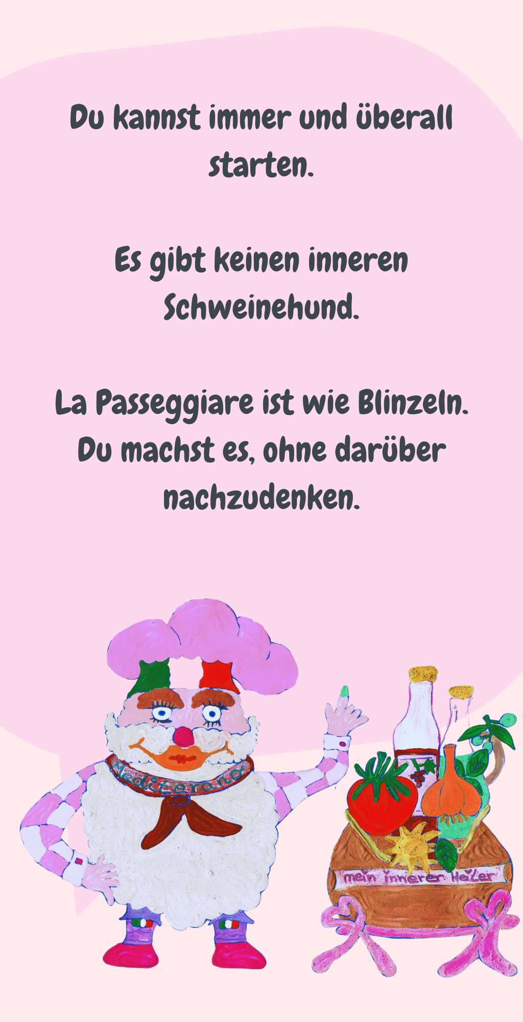 Du kannst immer und überall starten.
Es gibt keinen inneren Schweinehund.
La Passeggiare ist wie Blinzeln.
Du machst es, ohne darüber nachzudenken.
