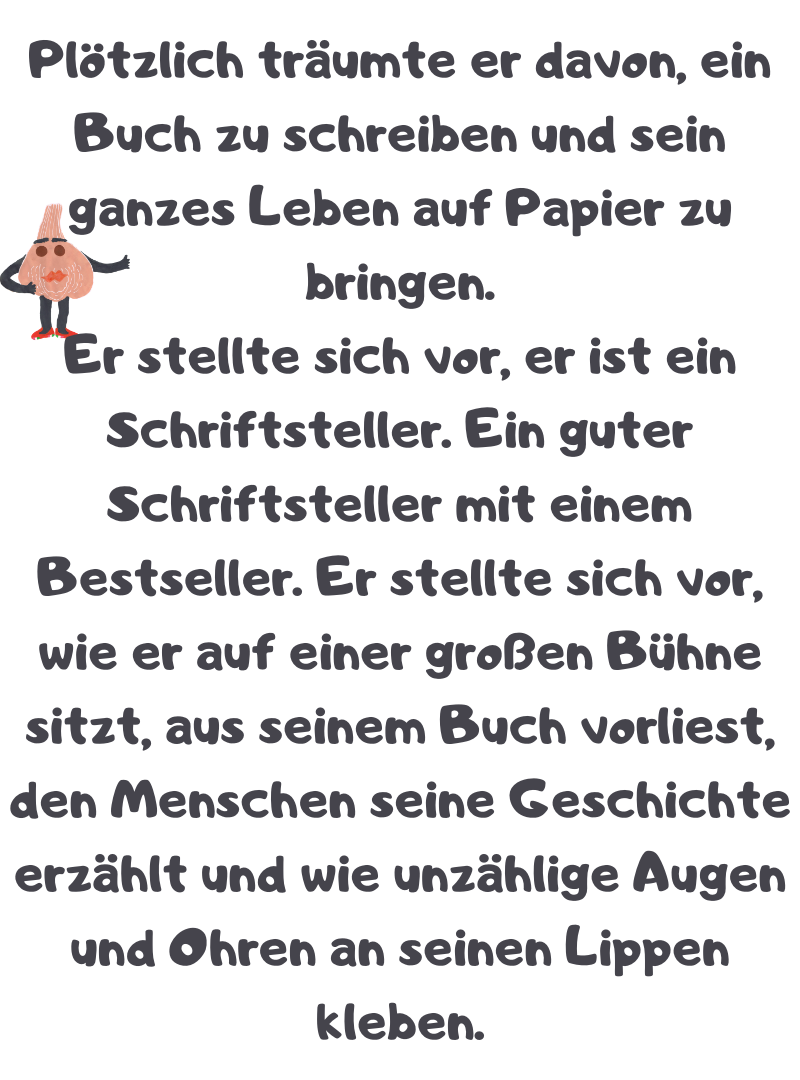 Plötzlich träumte er davon, ein Buch zu schreiben und sein ganzes Leben auf Papier zu bringen.
Er stellte sich vor, er ist ein Schriftsteller. Ein guter Schriftsteller mit einem Bestseller. Er stellte sich vor, wie er auf einer großen Bühne sitzt, aus seinem Buch vorliest, den Menschen seine Geschichte erzählt und wie unzählige Augen und Ohren an seinen Lippen kleben.
