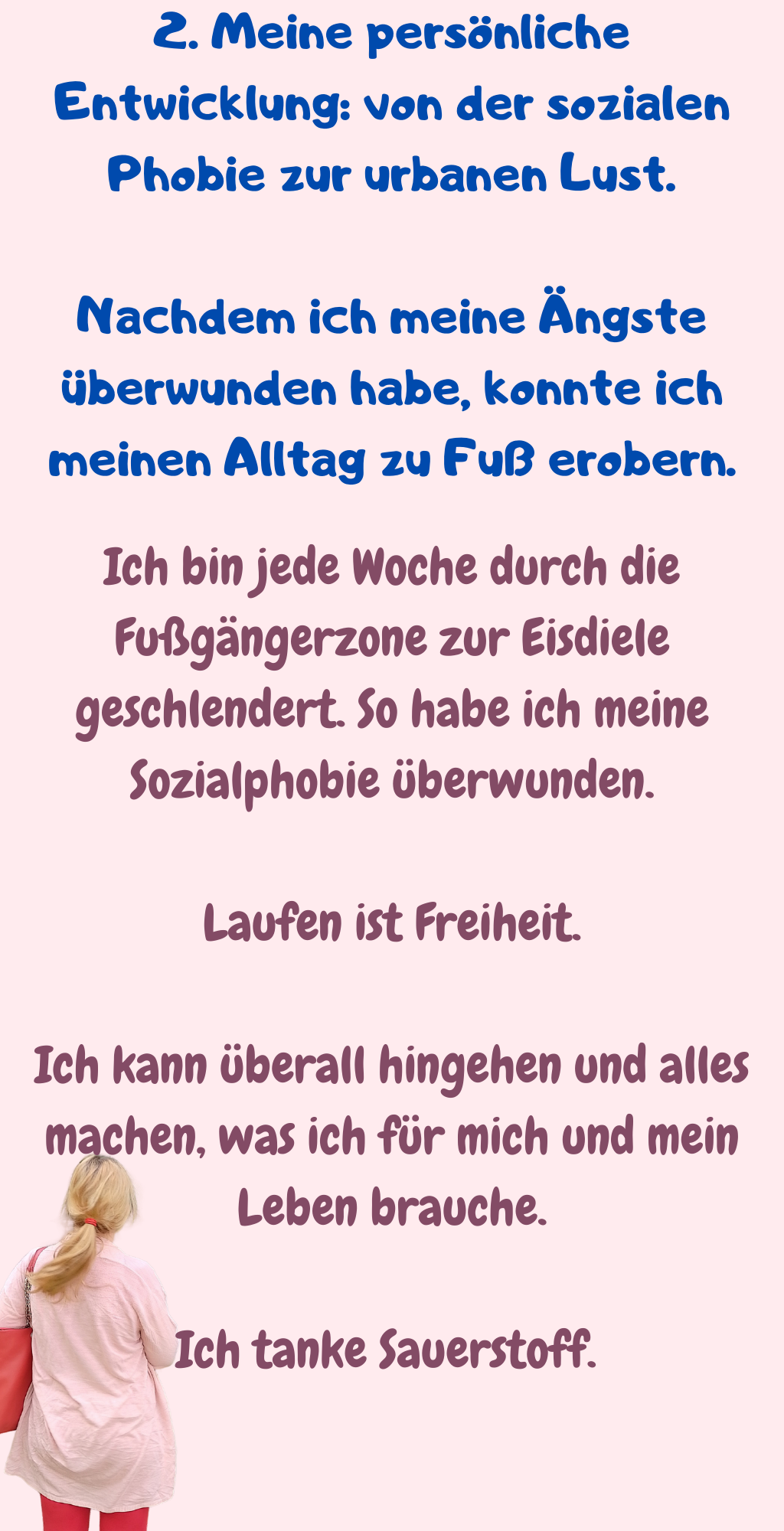 2. Meine persönliche Entwicklung: von der sozialen Phobie zur urbanen Lust.
Nachdem ich meine Ängste überwunden habe, konnte ich meinen Alltag zu Fuß erobern.
Ich bin jede Woche durch die Fußgängerzone zur Eisdiele geschlendert. So habe ich meine Sozialphobie überwunden.
Laufen ist Freiheit.
Ich kann überall hingehen und alles machen, was ich für mich und mein Leben brauche.
Ich tanke Sauerstoff. 
