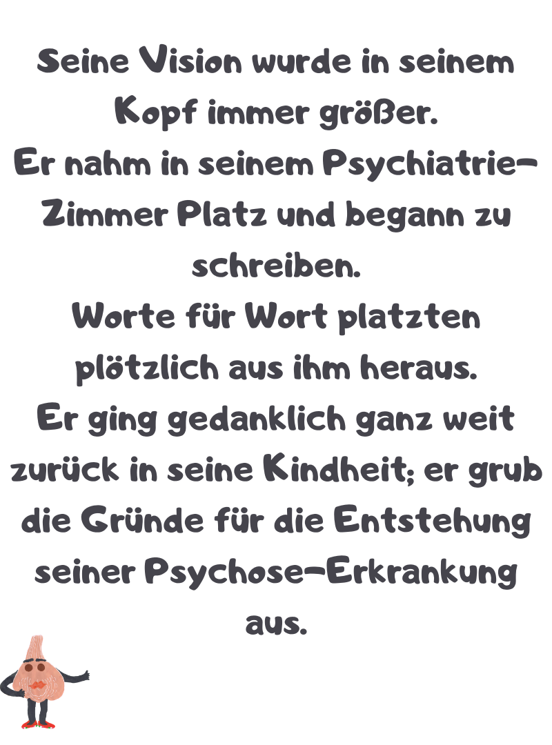 Seine Vision wurde in seinem Kopf immer größer.
Er nahm in seinem Psychiatrie-Zimmer Platz und begann zu schreiben.
Worte für Wort platzten plötzlich aus ihm heraus.
Er ging gedanklich ganz weit zurück in seine Kindheit; er grub die Gründe für die Entstehung seiner Psychose-Erkrankung aus.
