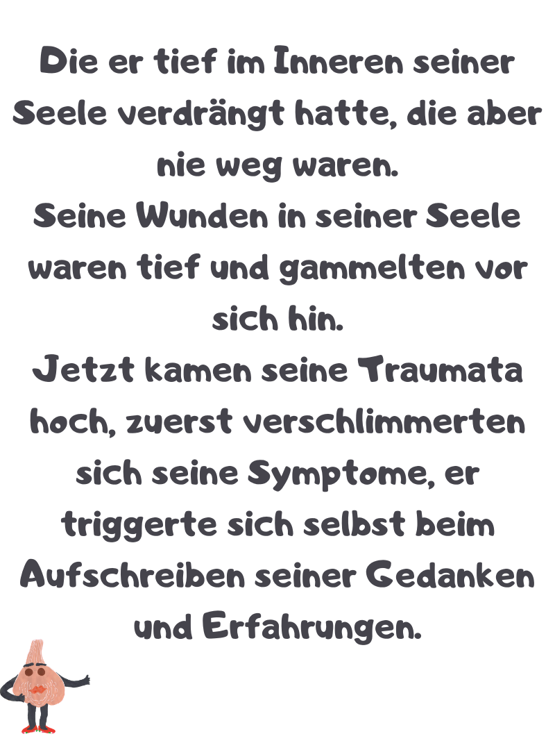 Die er tief im Inneren seiner Seele verdrängt hatte, die aber nie weg waren.
Seine Wunden in seiner Seele waren tief und gammelten vor sich hin.
Jetzt kamen seine Traumata hoch, zuerst verschlimmerten sich seine Symptome, er triggerte sich selbst beim Aufschreiben seiner Gedanken und Erfahrungen.
