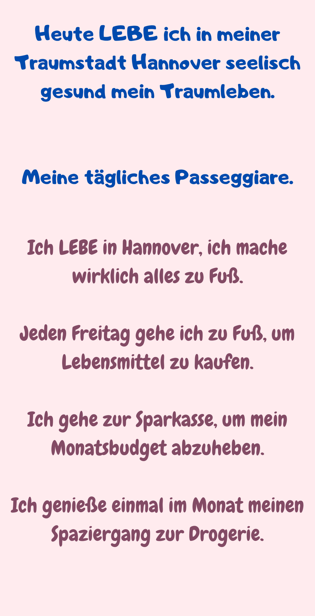 Heute LEBE ich in meiner Traumstadt Hannover seelisch gesund mein Traumleben.
Meine tägliches Passeggiare.
Ich LEBE in Hannover, ich mache wirklich alles zu Fuß.
Jeden Freitag gehe ich zu Fuß, um Lebensmittel zu kaufen.
Ich gehe zur Sparkasse, um mein Monatsbudget abzuheben.
Ich genieße einmal im Monat meinen Spaziergang zur Drogerie.

