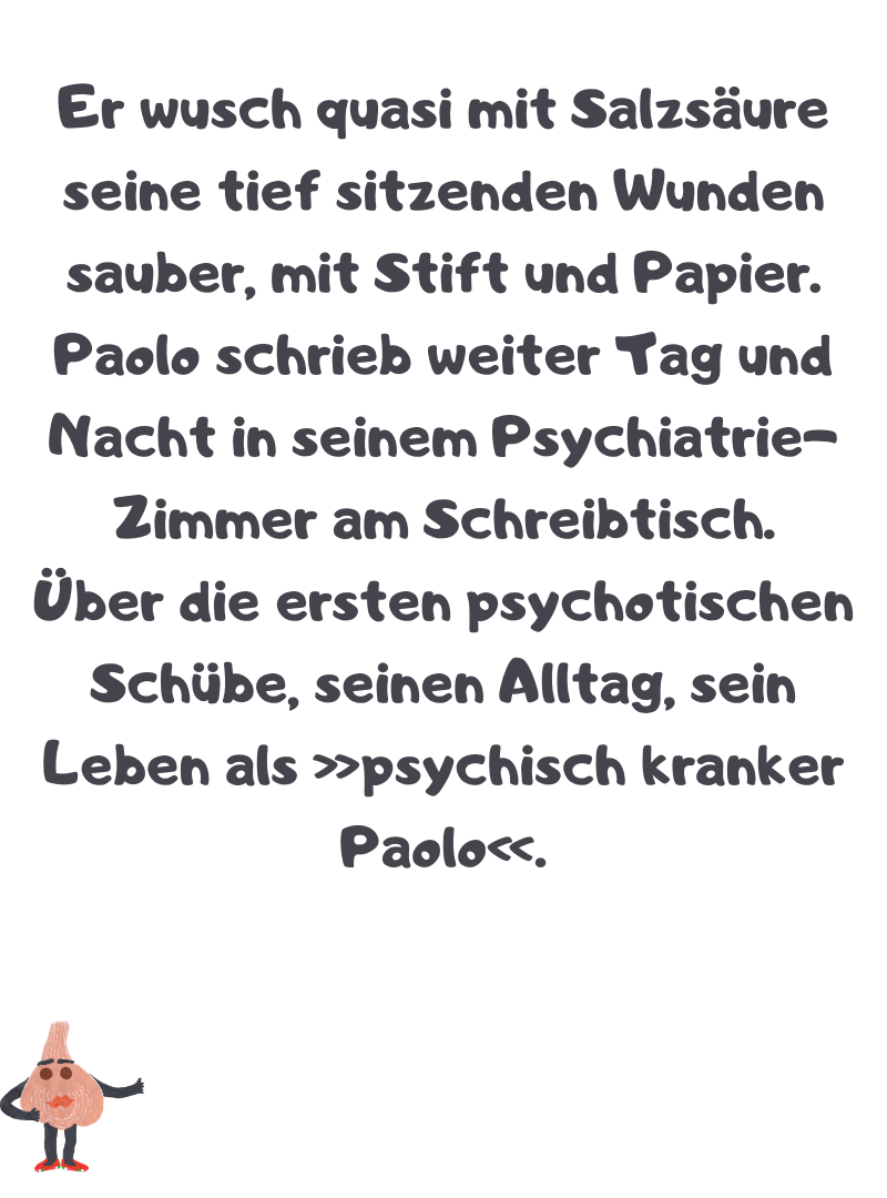 Er wusch quasi mit Salzsäure seine tief sitzenden Wunden sauber, mit Stift und Papier.
Paolo schrieb weiter Tag und Nacht in seinem Psychiatrie-Zimmer am Schreibtisch.
Über die ersten psychotischen Schübe, seinen Alltag, sein Leben als »psychisch kranker Paolo«.
