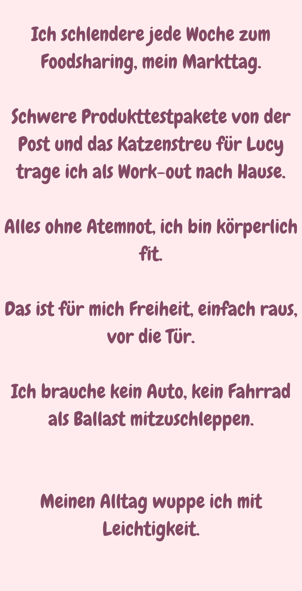 Ich schlendere jede Woche zum Foodsharing, mein Markttag.
Schwere Produkttestpakete von der Post und das Katzenstreu für Lucy trage ich als Work-out nach Hause.
Alles ohne Atemnot, ich bin körperlich fit.
Das ist für mich Freiheit, einfach raus, vor die Tür.
Ich brauche kein Auto, kein Fahrrad als Ballast mitzuschleppen.
Meinen Alltag wuppe ich mit Leichtigkeit.
