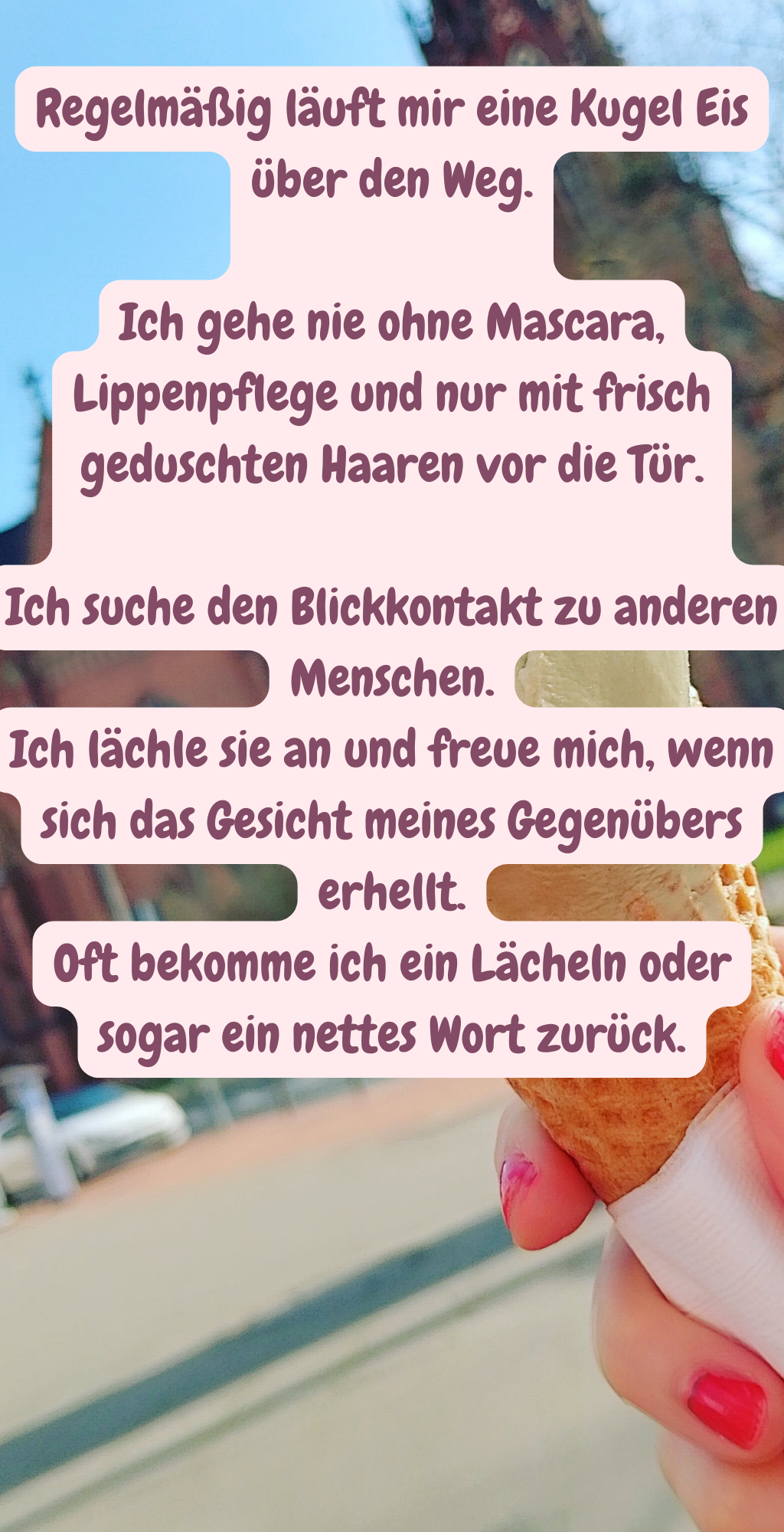 Regelmäßig läuft mir eine Kugel Eis über den Weg.
Ich gehe nie ohne Mascara, Lippenpflege und nur mit frisch geduschten Haaren vor die Tür.
Ich suche den Blickkontakt zu anderen Menschen.
Ich lächle sie an und freue mich, wenn sich das Gesicht meines Gegenübers erhellt.
Oft bekomme ich ein Lächeln oder sogar ein nettes Wort zurück.
