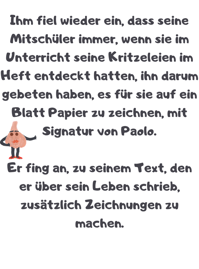 Ihm fiel wieder ein, dass seine Mitschüler immer, wenn sie im Unterricht seine Kritzeleien im Heft entdeckt hatten, ihn darum gebeten haben, es für sie auf ein Blatt Papier zu zeichnen, mit Signatur von Paolo.
Er fing an, zu seinem Text, den er über sein Leben schrieb, zusätzlich Zeichnungen zu machen.
