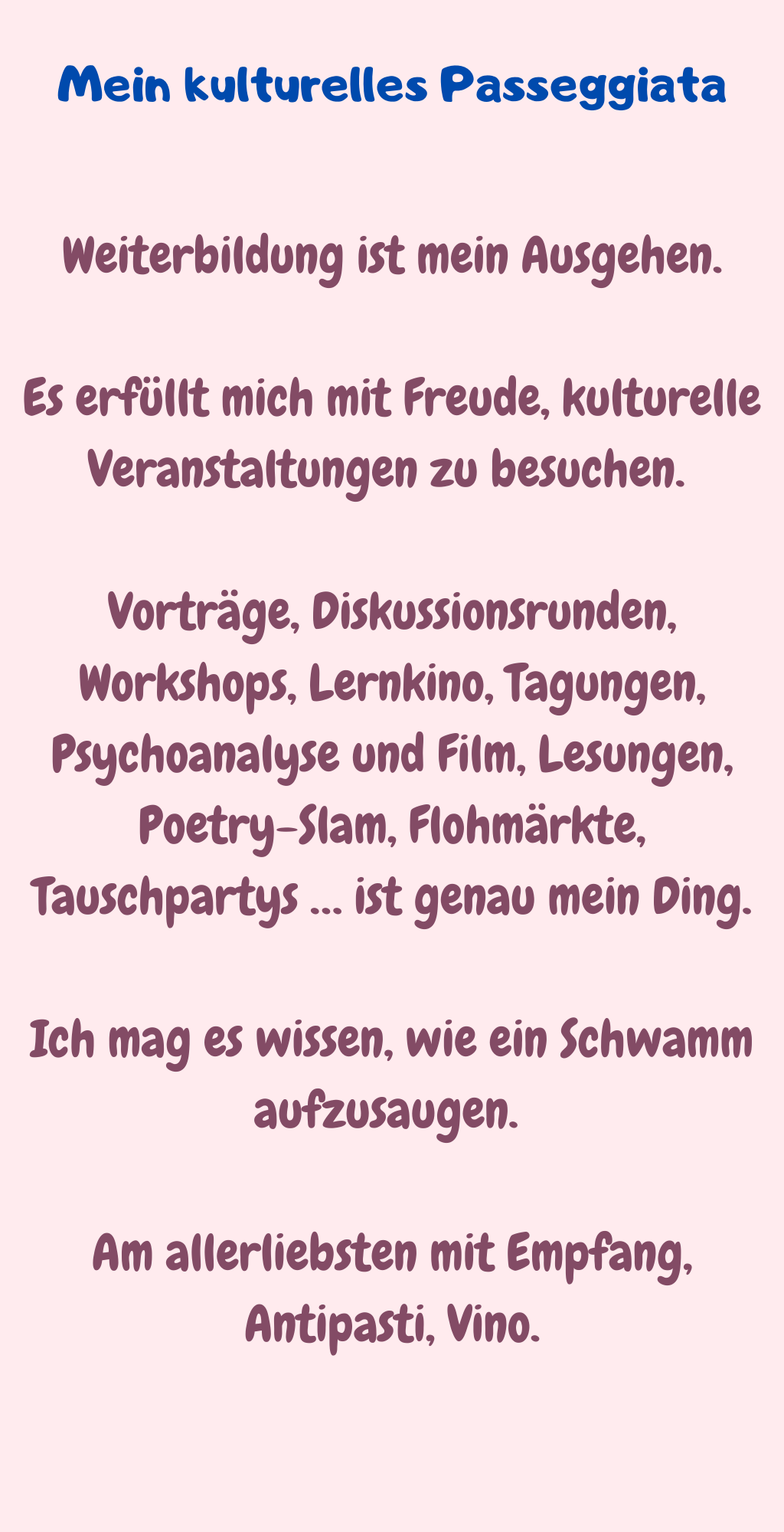 Mein kulturelles Passeggiata
Weiterbildung ist mein Ausgehen.
Es erfüllt mich mit Freude, kulturelle Veranstaltungen zu besuchen. 
Vorträge, Diskussionsrunden, Workshops, Lernkino, Tagungen, Psychoanalyse und Film, Lesungen, Poetry-Slam, Flohmärkte, Tauschpartys … ist genau mein Ding.
Ich mag es wissen, wie ein Schwamm aufzusaugen. 
Am allerliebsten mit Empfang, Antipasti, Vino.