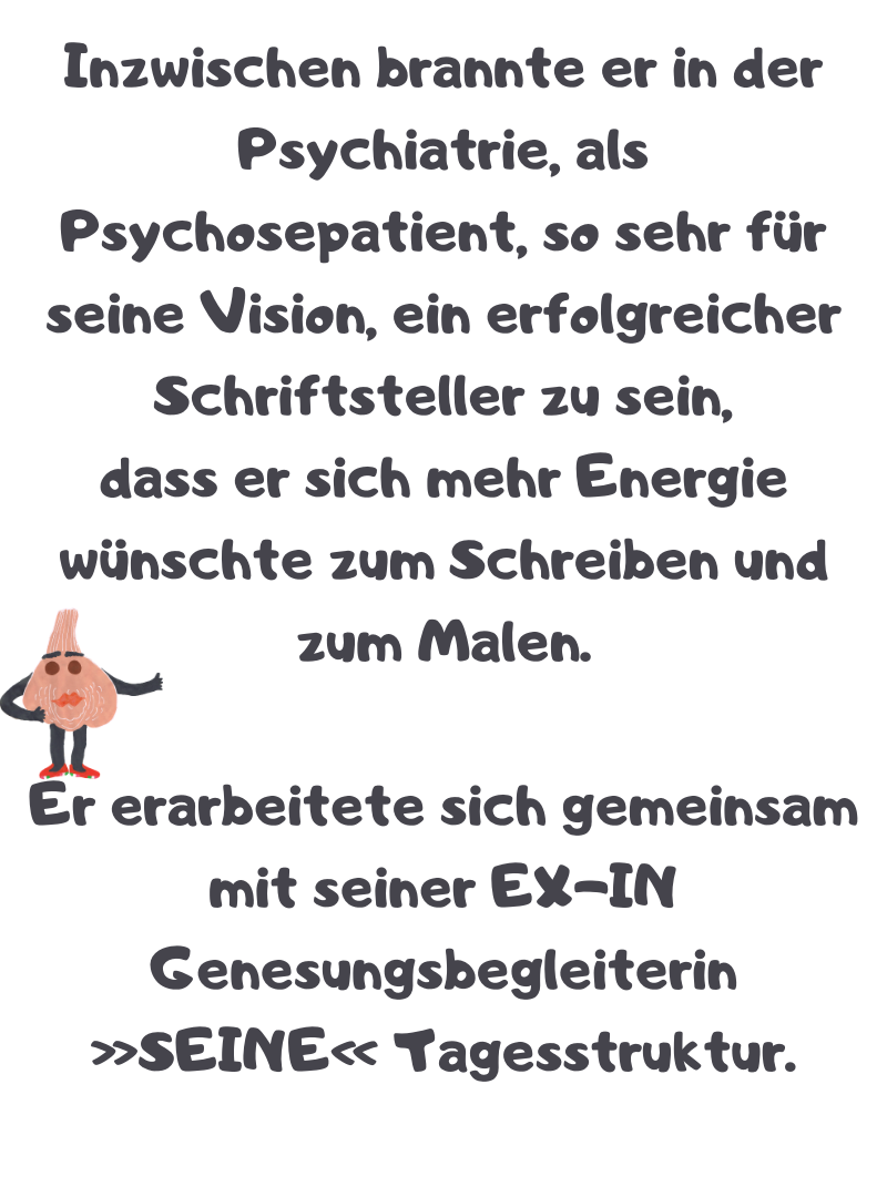 Inzwischen brannte er in der Psychiatrie, als Psychosepatient, so sehr für seine Vision, ein erfolgreicher Schriftsteller zu sein,
dass er sich mehr Energie wünschte zum Schreiben und zum Malen.
Er erarbeitete sich gemeinsam mit seiner EX-IN Genesungsbegleiterin »SEINE« Tagesstruktur.
