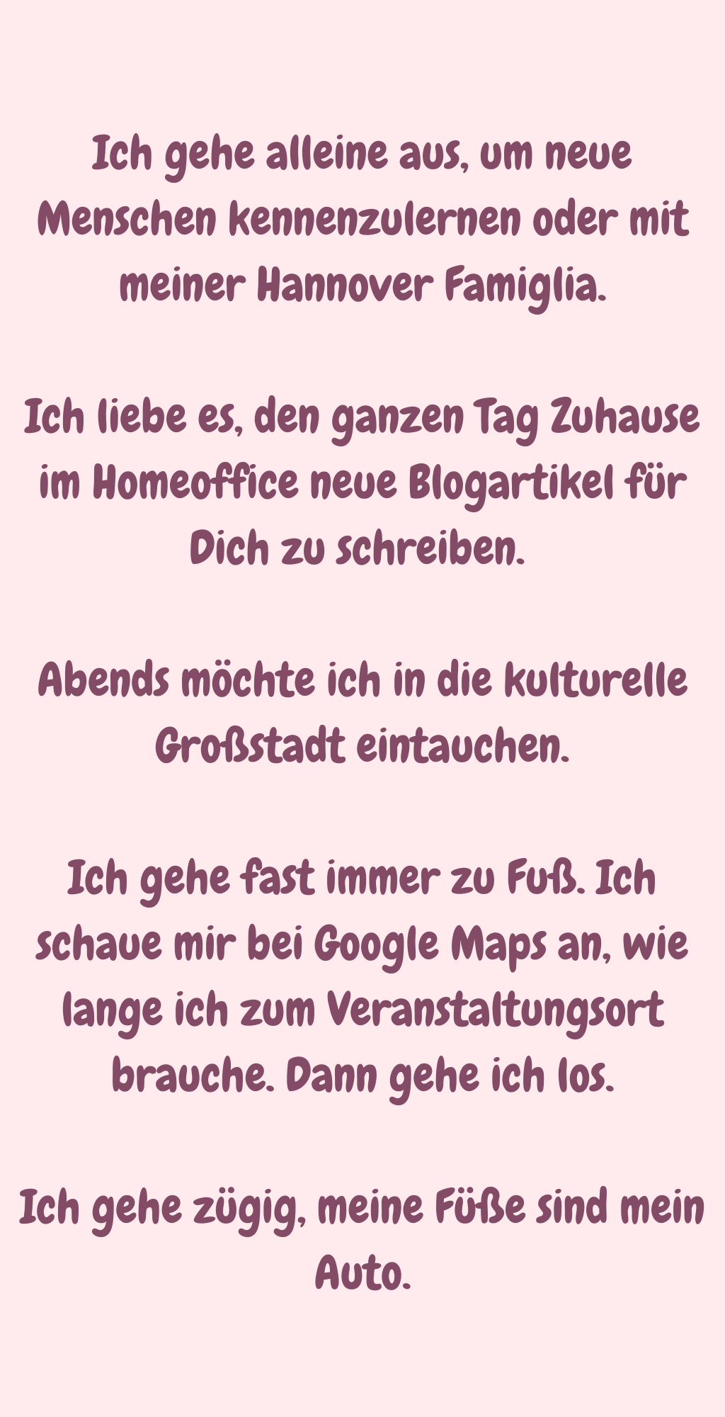 Ich gehe alleine aus, um neue Menschen kennenzulernen oder mit meiner Hannover Famiglia.
Ich liebe es, den ganzen Tag Zuhause im Homeoffice neue Blogartikel für Dich zu schreiben. 
Abends möchte ich in die kulturelle Großstadt eintauchen.
Ich gehe fast immer zu Fuß. Ich schaue mir bei Google Maps an, wie lange ich zum Veranstaltungsort brauche. Dann gehe ich los.
Ich gehe zügig, meine Füße sind mein Auto.
