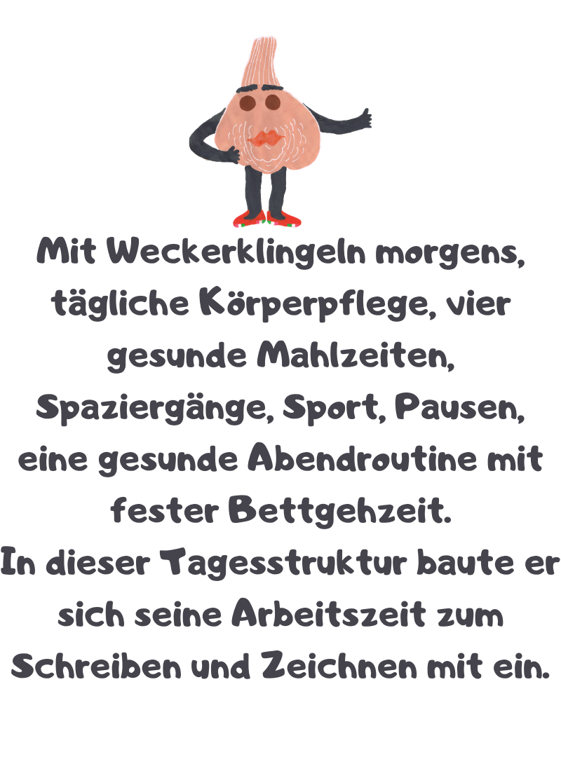 Mit Weckerklingeln morgens, tägliche Körperpflege, vier gesunde Mahlzeiten, Spaziergänge, Sport, Pausen, eine gesunde Abendroutine mit fester Bettgehzeit.
In dieser Tagesstruktur baute er sich seine Arbeitszeit zum Schreiben und Zeichnen mit ein.
