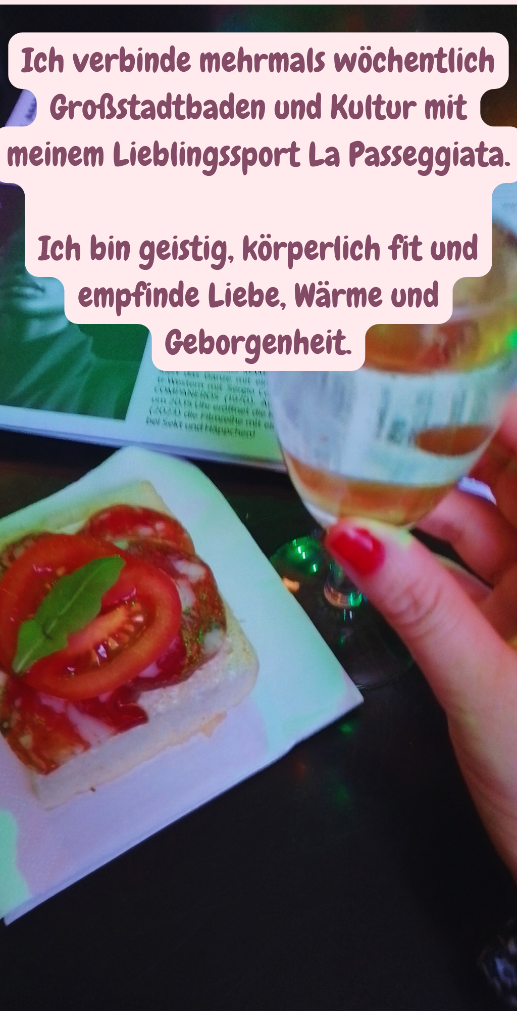 Ich verbinde mehrmals wöchentlich Großstadtbaden und Kultur mit meinem Lieblingssport La Passeggiata.
Ich bin geistig, körperlich fit und empfinde Liebe, Wärme und Geborgenheit.

