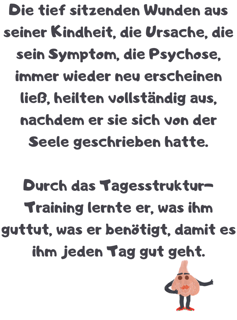 Die tief sitzenden Wunden aus seiner Kindheit, die Ursache, die sein Symptom, die Psychose, immer wieder neu erscheinen ließ, heilten vollständig aus, nachdem er sie sich von der Seele geschrieben hatte.
Durch das Tagesstruktur-Training lernte er, was ihm guttut, was er benötigt, damit es ihm jeden Tag gut geht.
