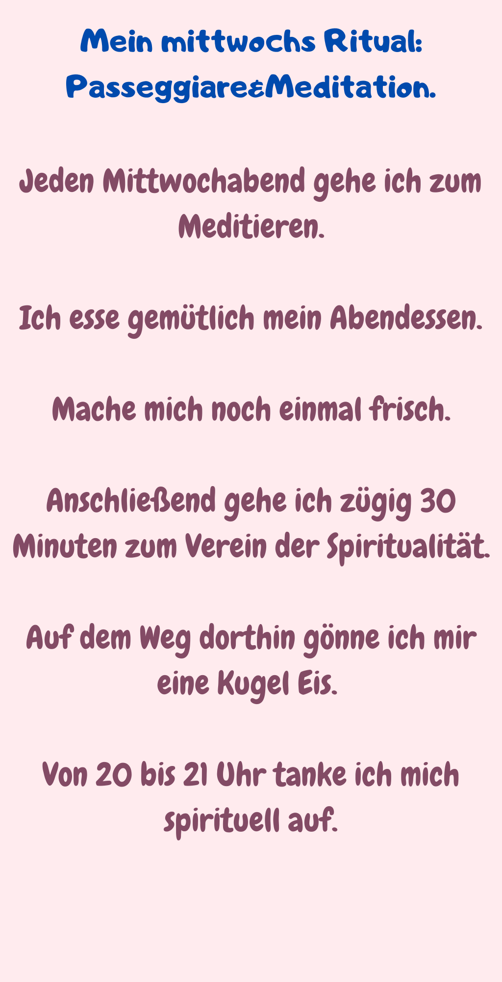 Mein mittwochs Ritual: Passeggiare&Meditation.
Jeden Mittwochabend gehe ich zum Meditieren.
Ich esse gemütlich mein Abendessen.
Mache mich noch einmal frisch.
Anschließend gehe ich zügig 30 Minuten zum Verein der Spiritualität.
Auf dem Weg dorthin gönne ich mir eine Kugel Eis. 
Von 20 bis 21 Uhr tanke ich mich spirituell auf.
