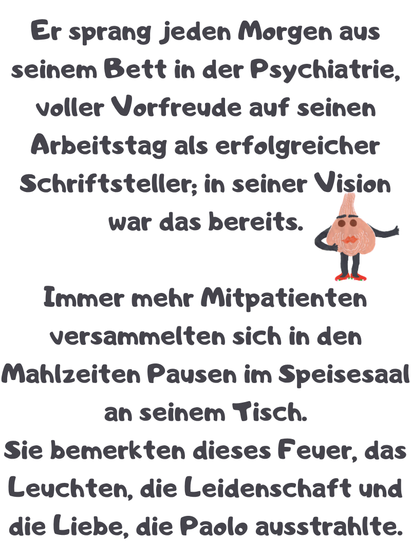 Er sprang jeden Morgen aus seinem Bett in der Psychiatrie, voller Vorfreude auf seinen Arbeitstag als erfolgreicher Schriftsteller; in seiner Vision war das bereits.
Immer mehr Mitpatienten versammelten sich in den Mahlzeiten Pausen im Speisesaal an seinem Tisch.
Sie bemerkten dieses Feuer, das Leuchten, die Leidenschaft und die Liebe, die Paolo ausstrahlte.
