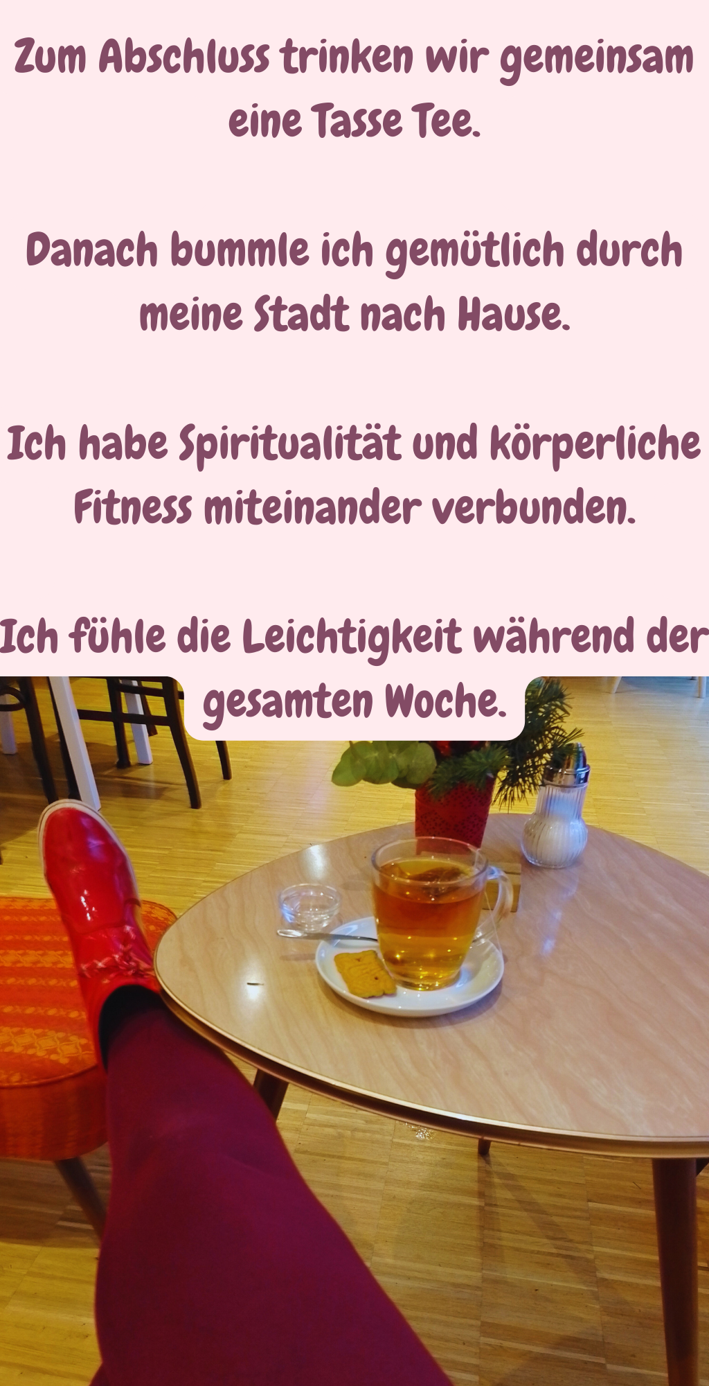 Zum Abschluss trinken wir gemeinsam eine Tasse Tee.
Danach bummle ich gemütlich durch meine Stadt nach Hause.
Ich habe Spiritualität und körperliche Fitness miteinander verbunden.
Ich fühle die Leichtigkeit während der gesamten Woche.
