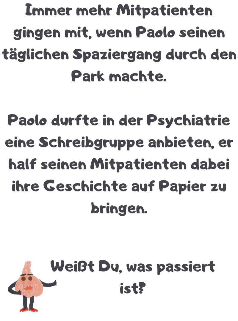 Immer mehr Mitpatienten gingen mit, wenn Paolo seinen täglichen Spaziergang durch den Park machte.
Paolo durfte in der Psychiatrie eine Schreibgruppe anbieten, er half seinen Mitpatienten dabei ihre Geschichte auf Papier zu bringen.
Weißt Du, was passiert ist?