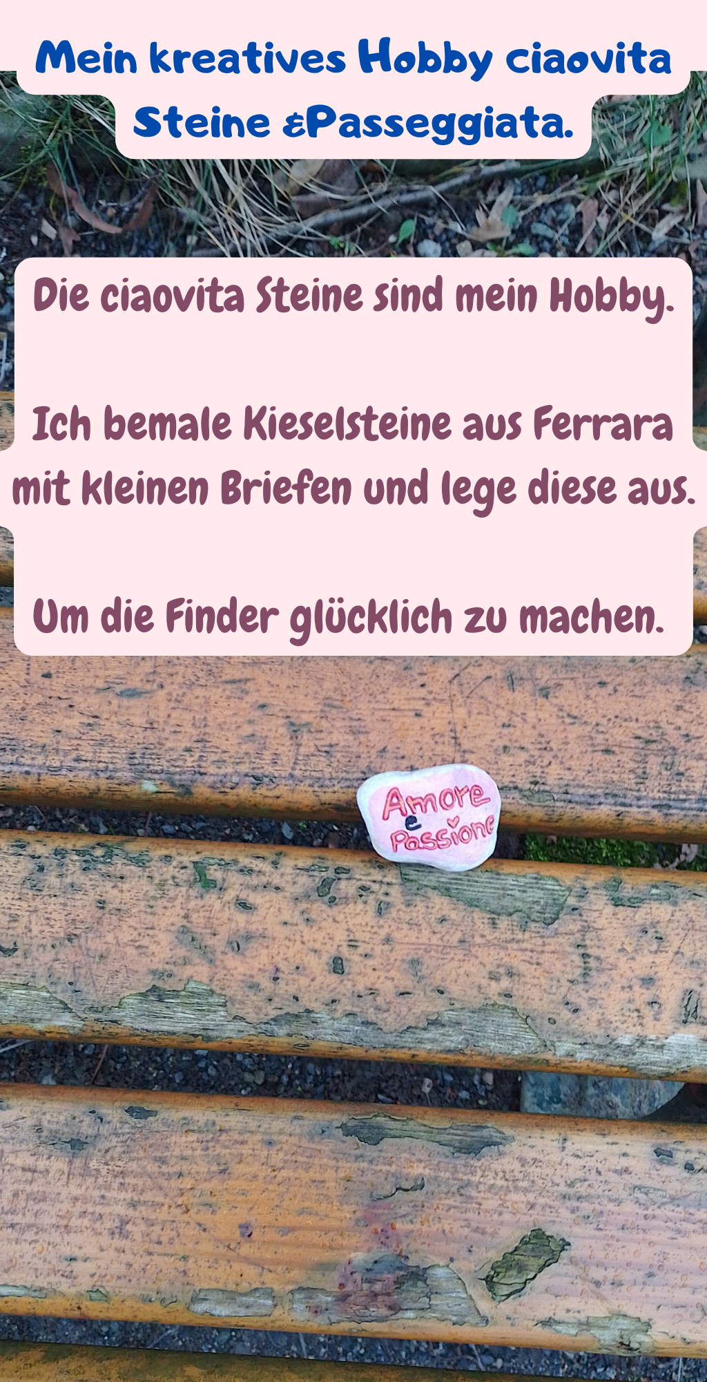 Mein kreatives Hobby ciaovita Steine &Passeggiata.
Die ciaovita Steine sind mein Hobby.
Ich bemale Kieselsteine aus Ferrara mit kleinen Briefen und lege diese aus.
Um die Finder glücklich zu machen. 
