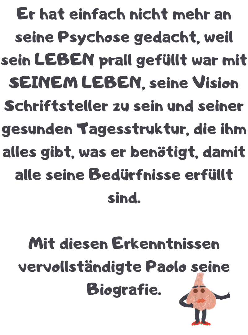 Er hat einfach nicht mehr an seine Psychose gedacht, weil sein LEBEN prall gefüllt war mit SEINEM LEBEN, seine Vision Schriftsteller zu sein und seiner gesunden Tagesstruktur, die ihm alles gibt, was er benötigt, damit alle seine Bedürfnisse erfüllt sind.
Mit diesen Erkenntnissen vervollständigte Paolo seine Biografie.