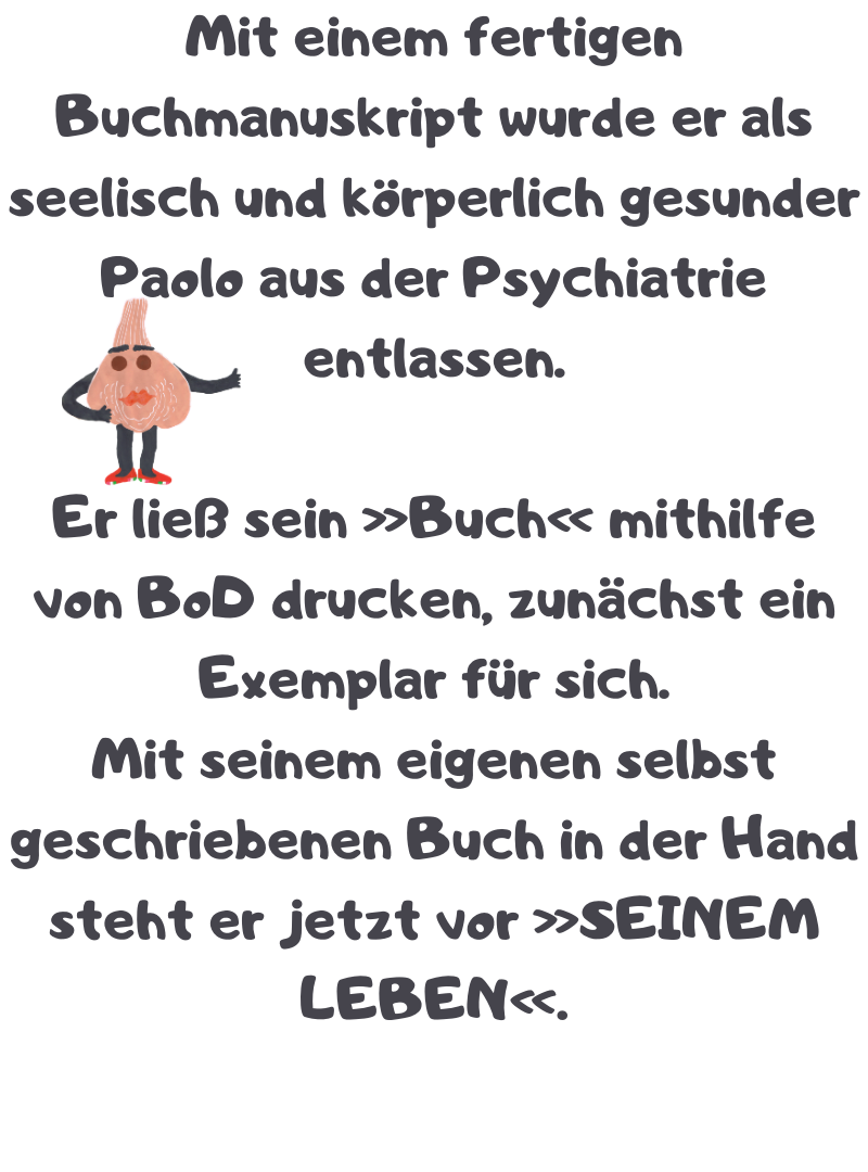 Mit einem fertigen Buchmanuskript wurde er als seelisch und körperlich gesunder Paolo aus der Psychiatrie entlassen.
Er ließ sein »Buch« mithilfe von BoD drucken, zunächst ein Exemplar für sich.
Mit seinem eigenen selbst geschriebenen Buch in der Hand steht er jetzt vor »SEINEM LEBEN«.
