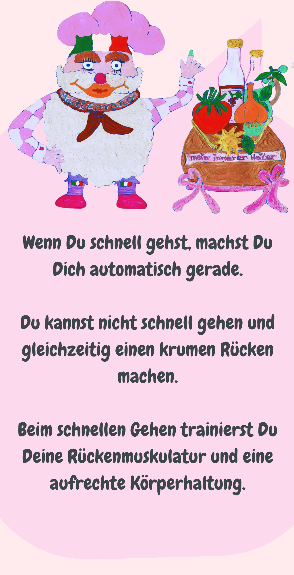 Wenn Du schnell gehst, machst Du Dich automatisch gerade.
Du kannst nicht schnell gehen und gleichzeitig einen krumen Rücken machen.
Beim schnellen Gehen trainierst Du Deine Rückenmuskulatur und eine aufrechte Körperhaltung.
