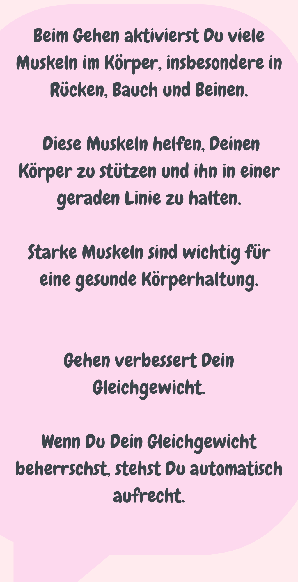 Beim Gehen aktivierst Du viele Muskeln im Körper, insbesondere in Rücken, Bauch und Beinen.
 Diese Muskeln helfen, Deinen Körper zu stützen und ihn in einer geraden Linie zu halten.
Starke Muskeln sind wichtig für eine gesunde Körperhaltung.
Gehen verbessert Dein Gleichgewicht.
Wenn Du Dein Gleichgewicht beherrschst, stehst Du automatisch aufrecht.
