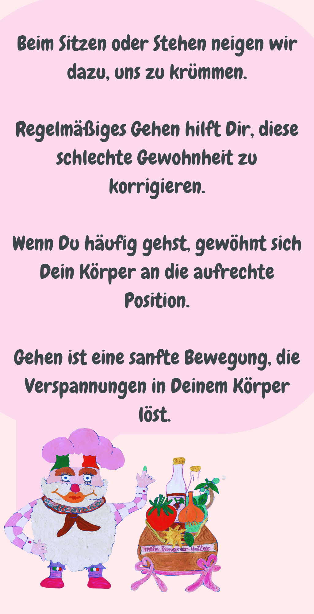 Beim Sitzen oder Stehen neigen wir dazu, uns zu krümmen.
Regelmäßiges Gehen hilft Dir, diese schlechte Gewohnheit zu korrigieren.
Wenn Du häufig gehst, gewöhnt sich Dein Körper an die aufrechte Position.
Gehen ist eine sanfte Bewegung, die Verspannungen in Deinem Körper löst. 
