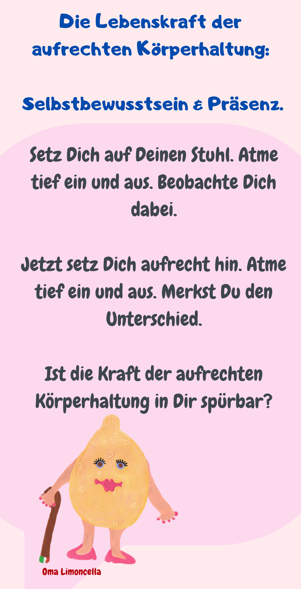 Die Lebenskraft der aufrechten Körperhaltung:
 Selbstbewusstsein & Präsenz.
Setz Dich auf Deinen Stuhl. Atme tief ein und aus. Beobachte Dich dabei.
Jetzt setz Dich aufrecht hin. Atme tief ein und aus. Merkst Du den Unterschied.
Ist die Kraft der aufrechten Körperhaltung in Dir spürbar?

