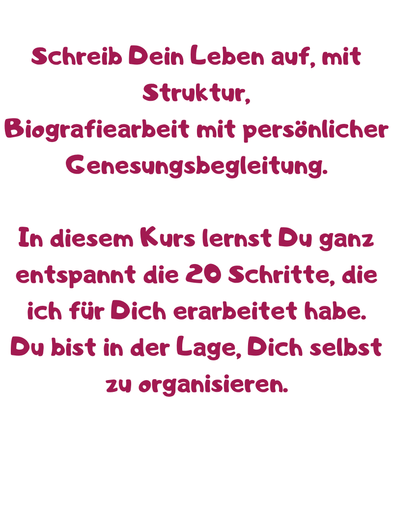 Schreib Dein Leben auf, mit Struktur,
Biografiearbeit mit persönlicher Genesungsbegleitung.
In diesem Kurs lernst Du ganz entspannt die 20 Schritte, die ich für Dich erarbeitet habe.
Du bist in der Lage, Dich selbst zu organisieren.
