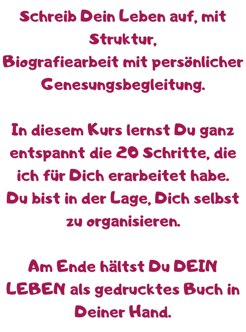 Schreib Dein Leben auf, mit Struktur,
Biografiearbeit mit persönlicher Genesungsbegleitung.
In diesem Kurs lernst Du ganz entspannt die 20 Schritte, die ich für Dich erarbeitet habe.
Du bist in der Lage, Dich selbst zu organisieren.
Am Ende hältst Du DEIN LEBEN als gedrucktes Buch in Deiner Hand.
