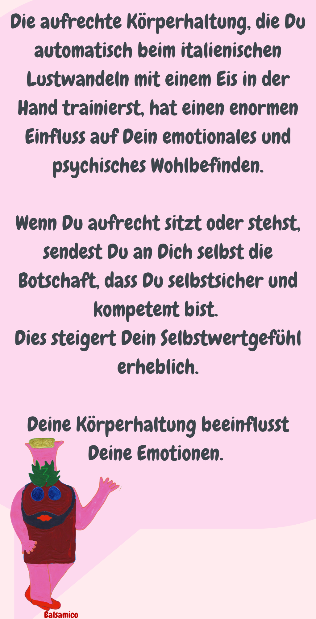 Die aufrechte Körperhaltung, die Du automatisch beim italienischen Lustwandeln mit einem Eis in der Hand trainierst, hat einen enormen Einfluss auf Dein emotionales und psychisches Wohlbefinden.
Wenn Du aufrecht sitzt oder stehst, sendest Du an Dich selbst die Botschaft, dass Du selbstsicher und kompetent bist. 
Dies steigert Dein Selbstwertgefühl erheblich.
Deine Körperhaltung beeinflusst Deine Emotionen. 
