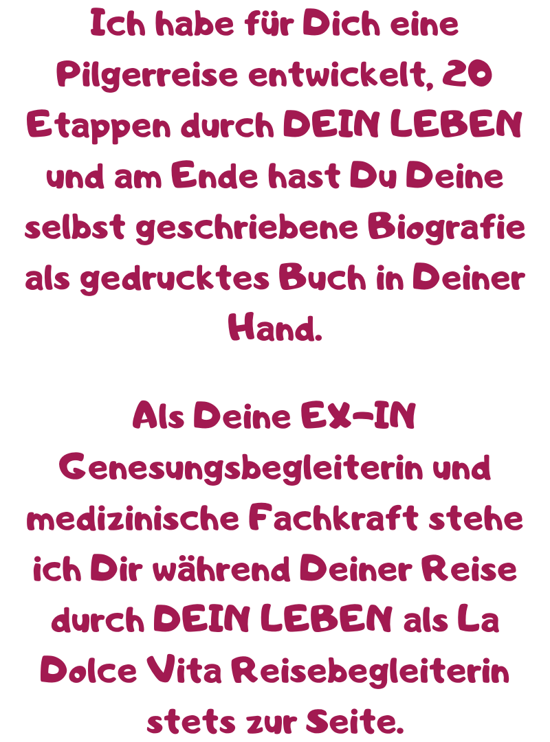 Ich habe für Dich eine Pilgerreise entwickelt, 20 Etappen durch DEIN LEBEN und am Ende hast Du Deine selbst geschriebene Biografie als gedrucktes Buch in Deiner Hand.
Als Deine EX-IN Genesungsbegleiterin und medizinische Fachkraft stehe ich Dir während Deiner Reise durch DEIN LEBEN als La Dolce Vita Reisebegleiterin stets zur Seite.
