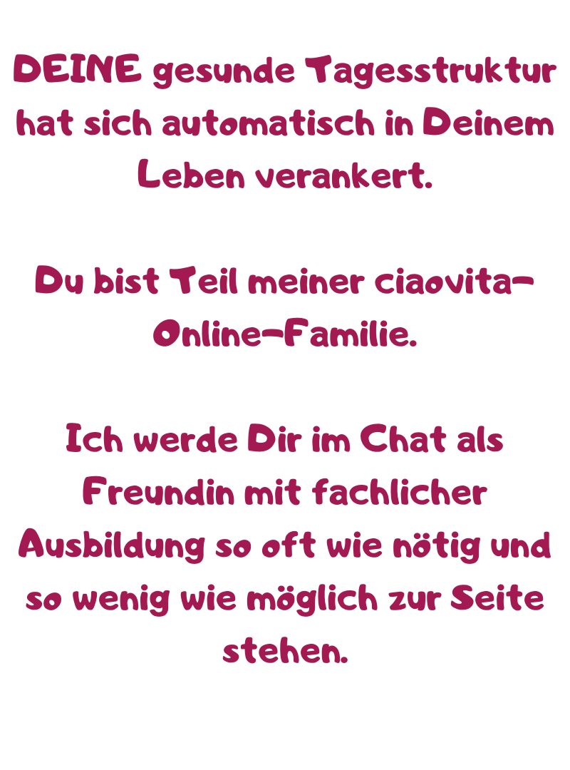 DEINE gesunde Tagesstruktur hat sich automatisch in Deinem Leben verankert.
Du bist Teil meiner ciaovita-Online-Familie.
Ich werde Dir im Chat als Freundin mit fachlicher Ausbildung so oft wie nötig und so wenig wie möglich zur Seite stehen.
