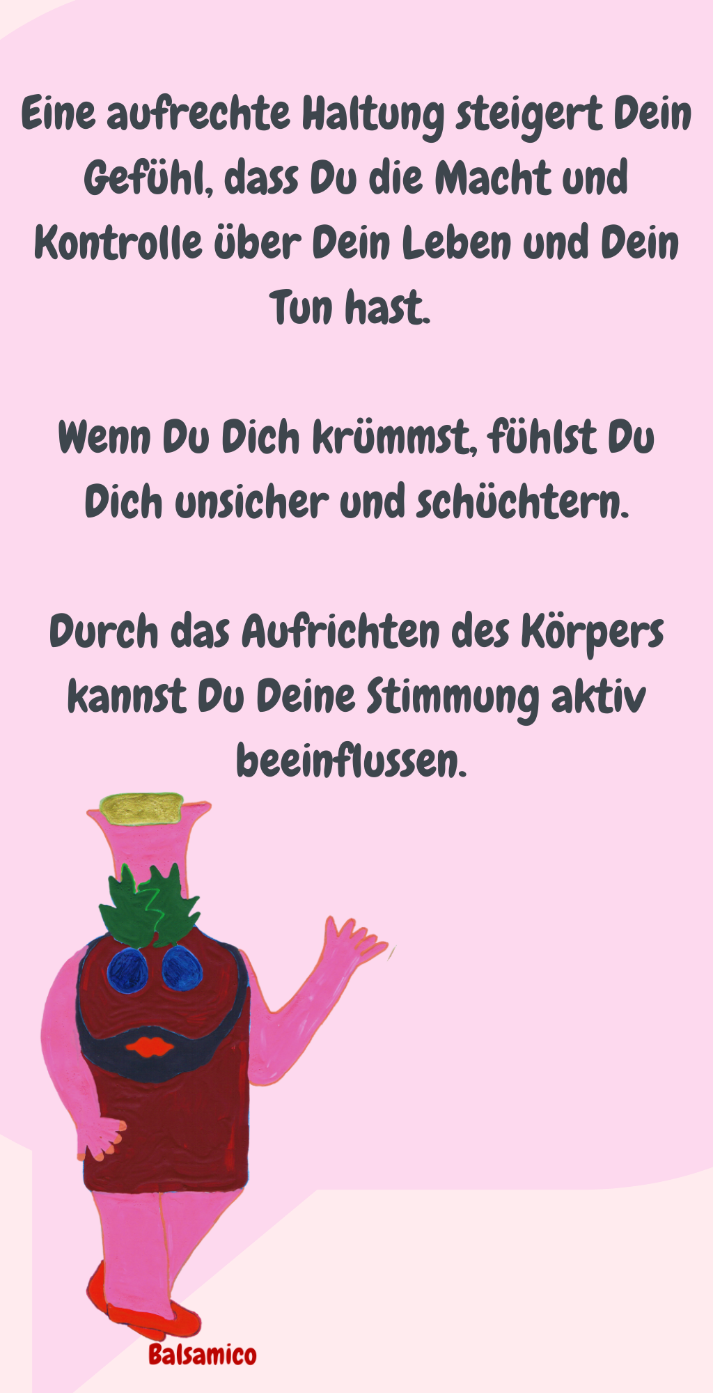 
Eine aufrechte Haltung steigert Dein Gefühl, dass Du die Macht und Kontrolle über Dein Leben und Dein Tun hast. 
Wenn Du Dich krümmst, fühlst Du Dich unsicher und schüchtern.
Durch das Aufrichten des Körpers kannst Du Deine Stimmung aktiv beeinflussen. 
