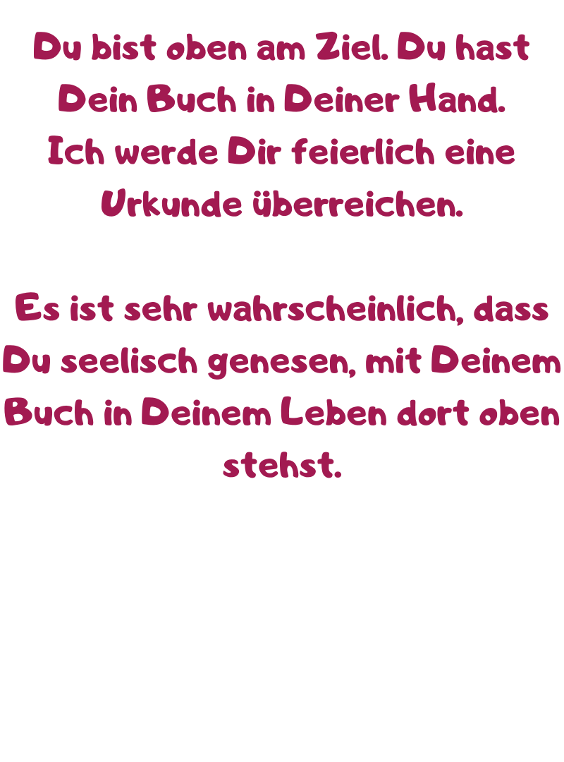 Du bist oben am Ziel. Du hast Dein Buch in Deiner Hand.
Ich werde Dir feierlich eine Urkunde überreichen.
Es ist sehr wahrscheinlich, dass Du seelisch genesen, mit Deinem Buch in Deinem Leben dort oben stehst.

