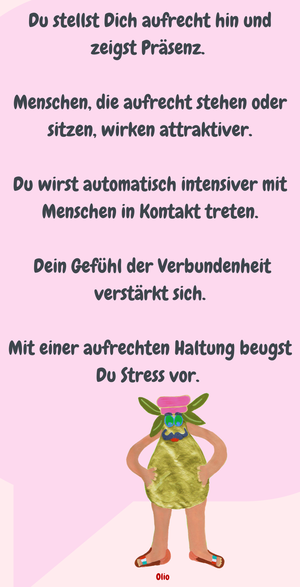 Du stellst Dich aufrecht hin und zeigst Präsenz. 
Menschen, die aufrecht stehen oder sitzen, wirken attraktiver.
Du wirst automatisch intensiver mit Menschen in Kontakt treten.
 Dein Gefühl der Verbundenheit verstärkt sich.
Mit einer aufrechten Haltung beugst Du Stress vor. 
