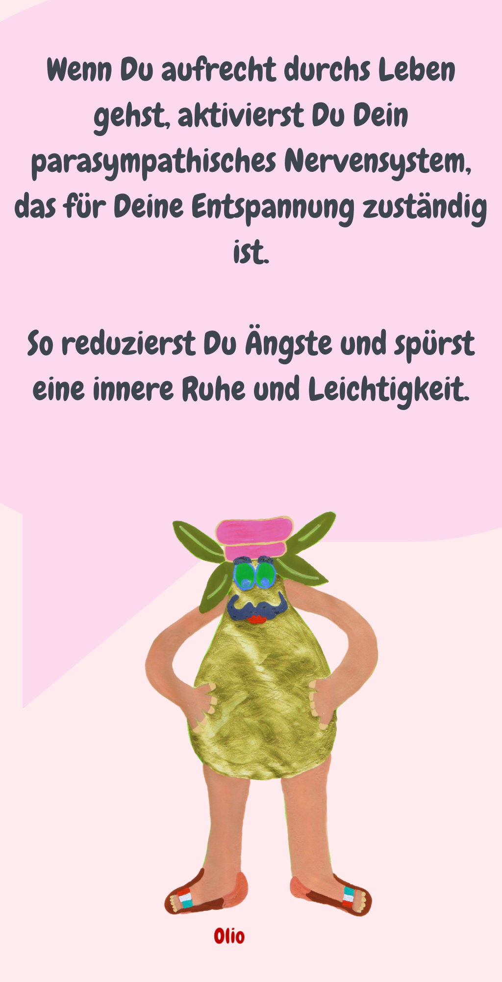 Wenn Du aufrecht durchs Leben gehst, aktivierst Du Dein parasympathisches Nervensystem, das für Deine Entspannung zuständig ist.
So reduzierst Du Ängste und spürst eine innere Ruhe und Leichtigkeit.
