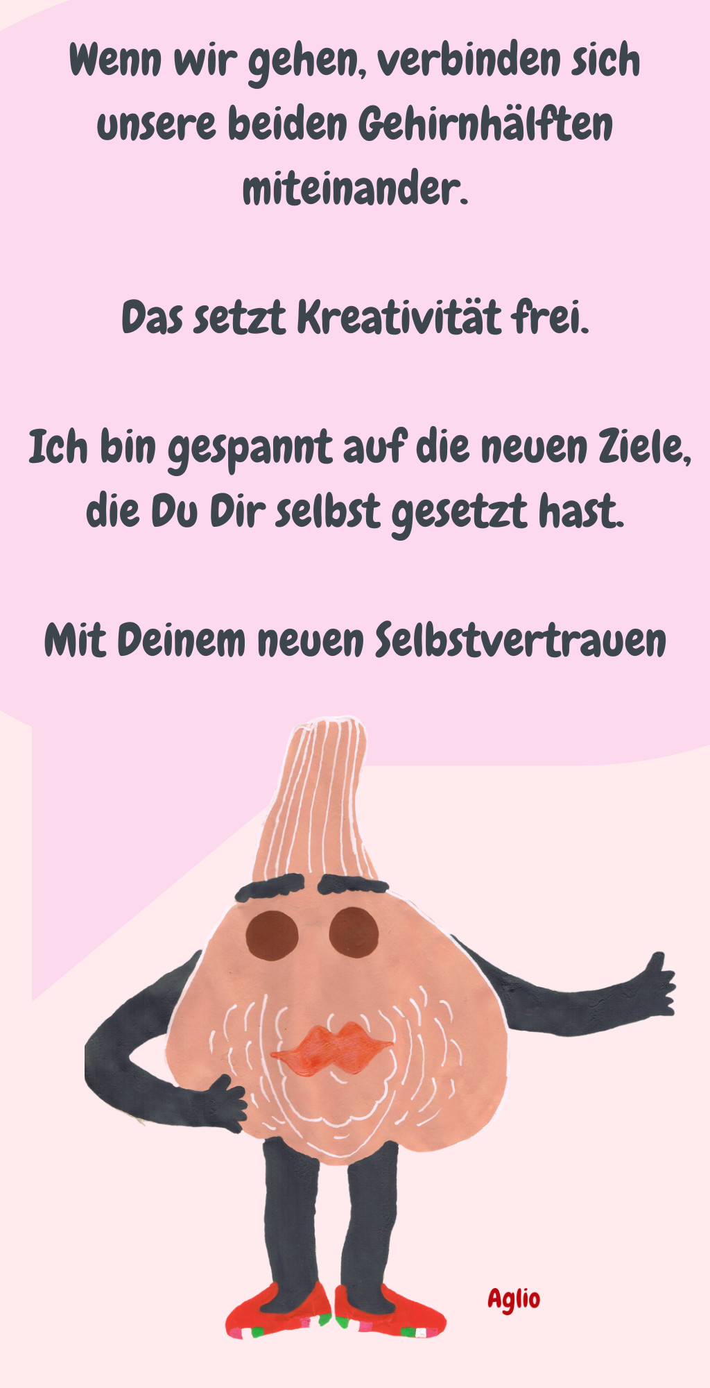 Wenn wir gehen, verbinden sich unsere beiden Gehirnhälften miteinander.
 Das setzt Kreativität frei. 
 Ich bin gespannt auf die neuen Ziele, die Du Dir selbst gesetzt hast.
Mit Deinem neuen Selbstvertrauen

