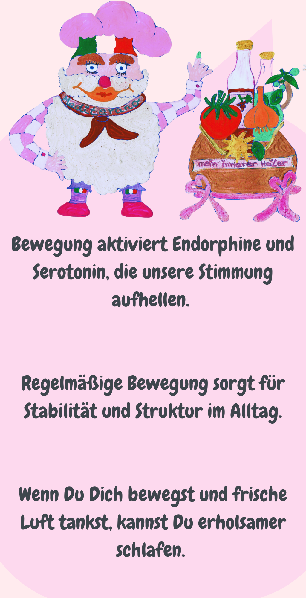 Bewegung aktiviert Endorphine und Serotonin, die unsere Stimmung aufhellen. 
Regelmäßige Bewegung sorgt für Stabilität und Struktur im Alltag.
Wenn Du Dich bewegst und frische Luft tankst, kannst Du erholsamer schlafen. 
