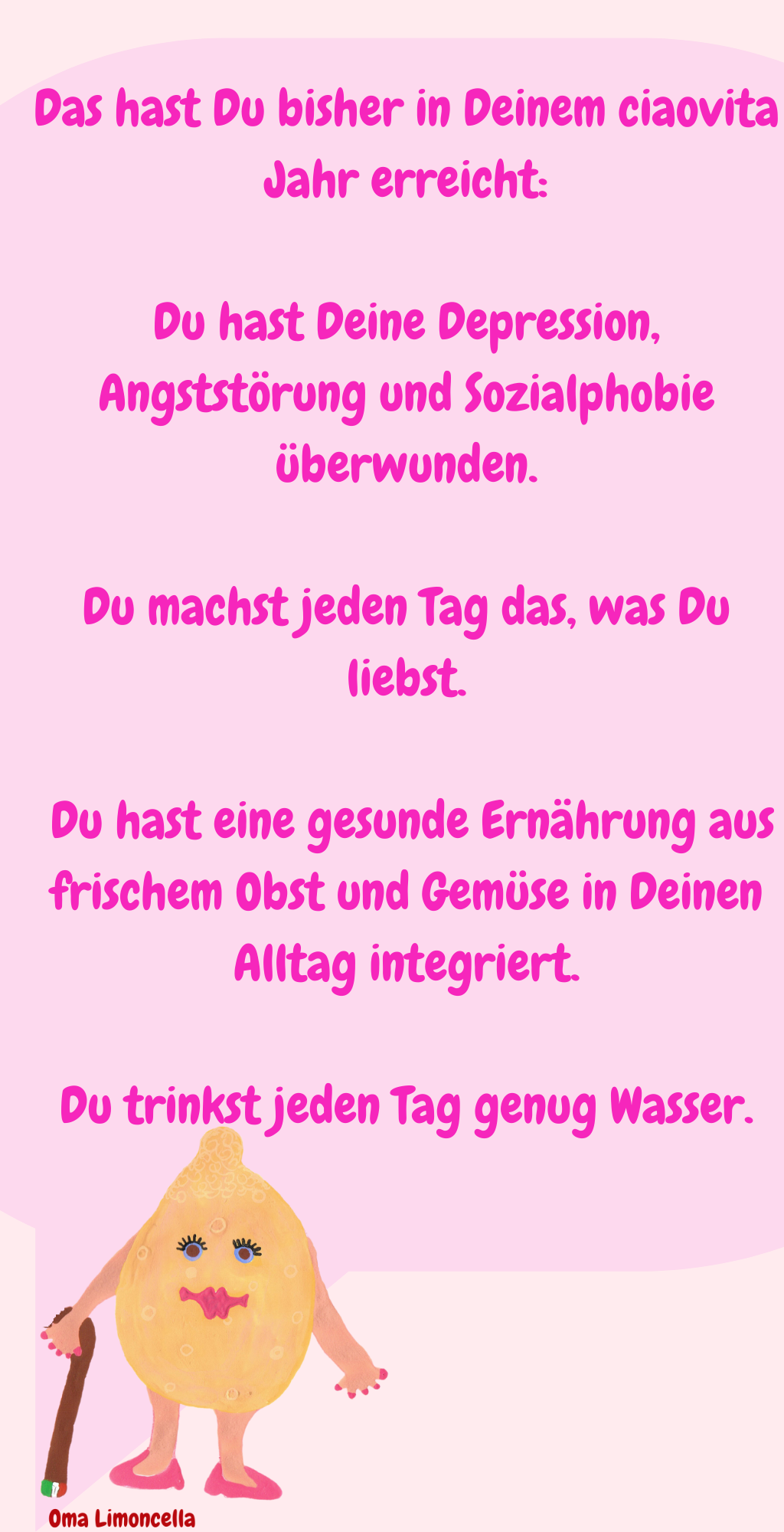 Das hast Du bisher in Deinem ciaovita Jahr erreicht:
Du hast Deine Depression, Angststörung und Sozialphobie überwunden.
Du machst jeden Tag das, was Du liebst.
 Du hast eine gesunde Ernährung aus frischem Obst und Gemüse in Deinen Alltag integriert.
Du trinkst jeden Tag genug Wasser.
