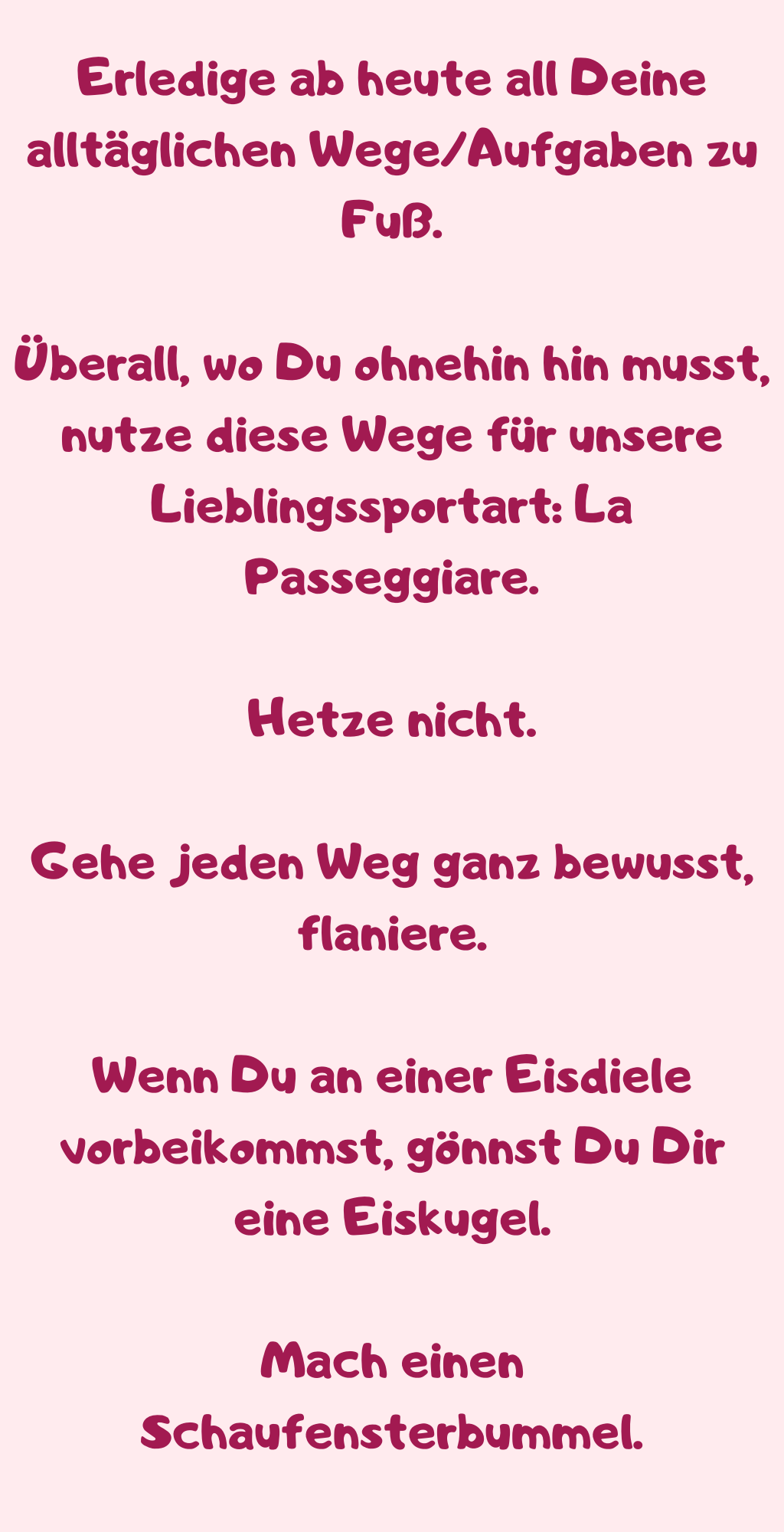 Erledige ab heute all Deine alltäglichen Wege/Aufgaben zu Fuß.
Überall, wo Du ohnehin hin musst, nutze diese Wege für unsere Lieblingssportart: La Passeggiare.
Hetze nicht.
Gehe jeden Weg ganz bewusst, flaniere.
Wenn Du an einer Eisdiele vorbeikommst, gönnst Du Dir eine Eiskugel.
Mach einen Schaufensterbummel.
