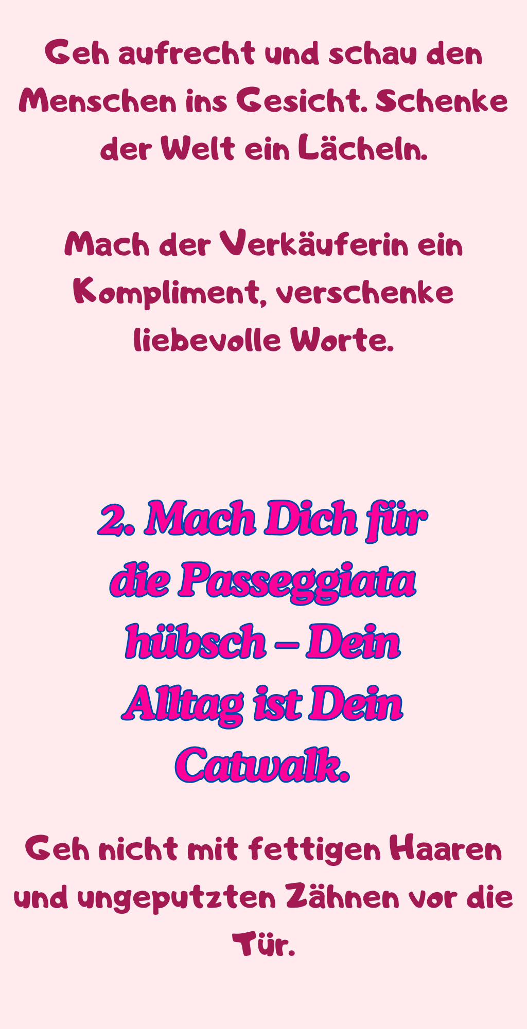 Geh aufrecht und schau den Menschen ins Gesicht. Schenke der Welt ein Lächeln.
Mach der Verkäuferin ein Kompliment, verschenke liebevolle Worte.
2. Mach Dich für die Passeggiata hübsch – Dein Alltag ist Dein Catwalk.
Geh nicht mit fettigen Haaren und ungeputzten Zähnen vor die Tür.
