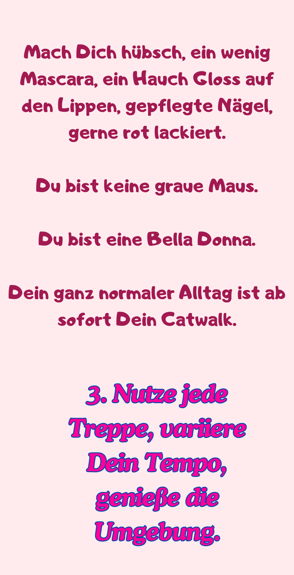 
Mach Dich hübsch, ein wenig Mascara, ein Hauch Gloss auf den Lippen, gepflegte Nägel, gerne rot lackiert.
Du bist keine graue Maus.
Du bist eine Bella Donna.
Dein ganz normaler Alltag ist ab sofort Dein Catwalk.
3. Nutze jede Treppe, variiere Dein Tempo, genieße die Umgebung.
