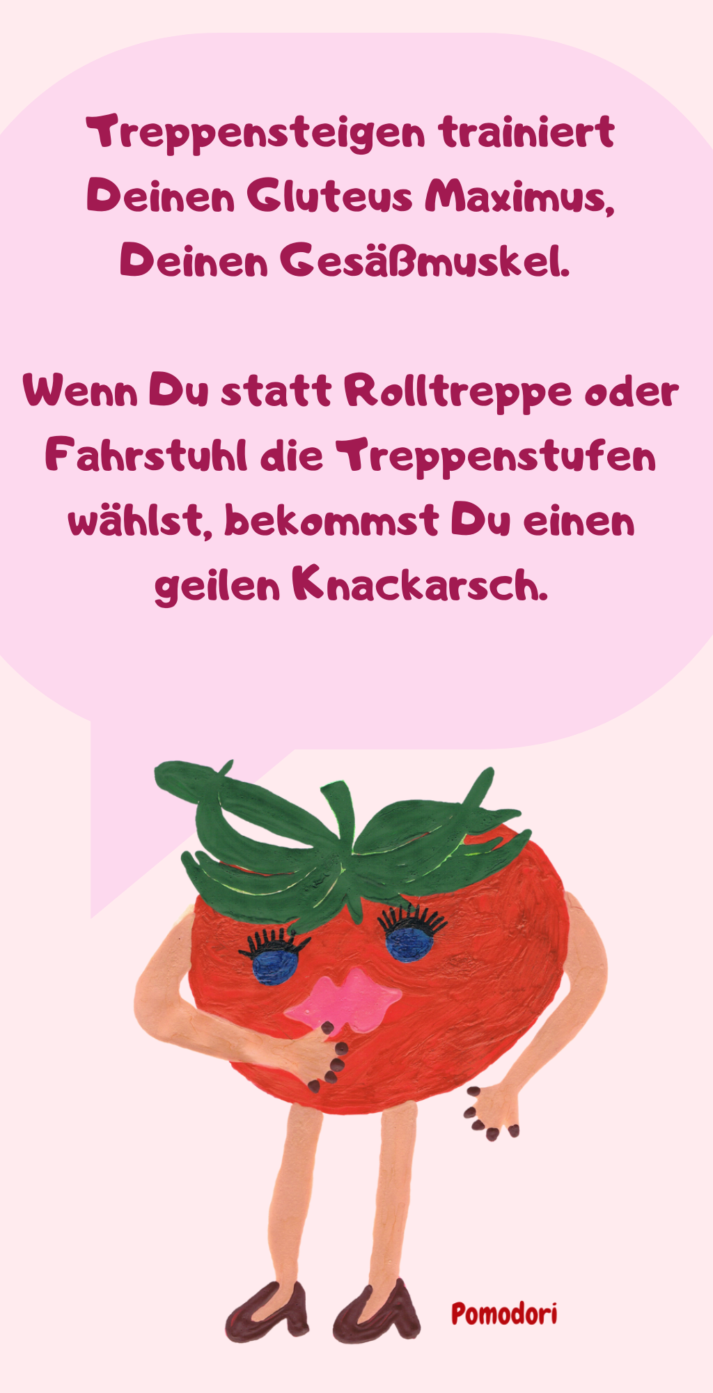 Treppensteigen trainiert Deinen Gluteus Maximus, Deinen Gesäßmuskel. 
Wenn Du statt Rolltreppe oder Fahrstuhl die Treppenstufen wählst, bekommst Du einen geilen Knackarsch.
