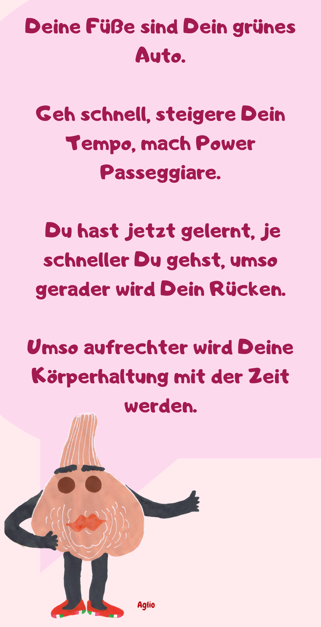 Deine Füße sind Dein grünes Auto.
Geh schnell, steigere Dein Tempo, mach Power Passeggiare.
 Du hast jetzt gelernt, je schneller Du gehst, umso gerader wird Dein Rücken.
Umso aufrechter wird Deine Körperhaltung mit der Zeit werden.

