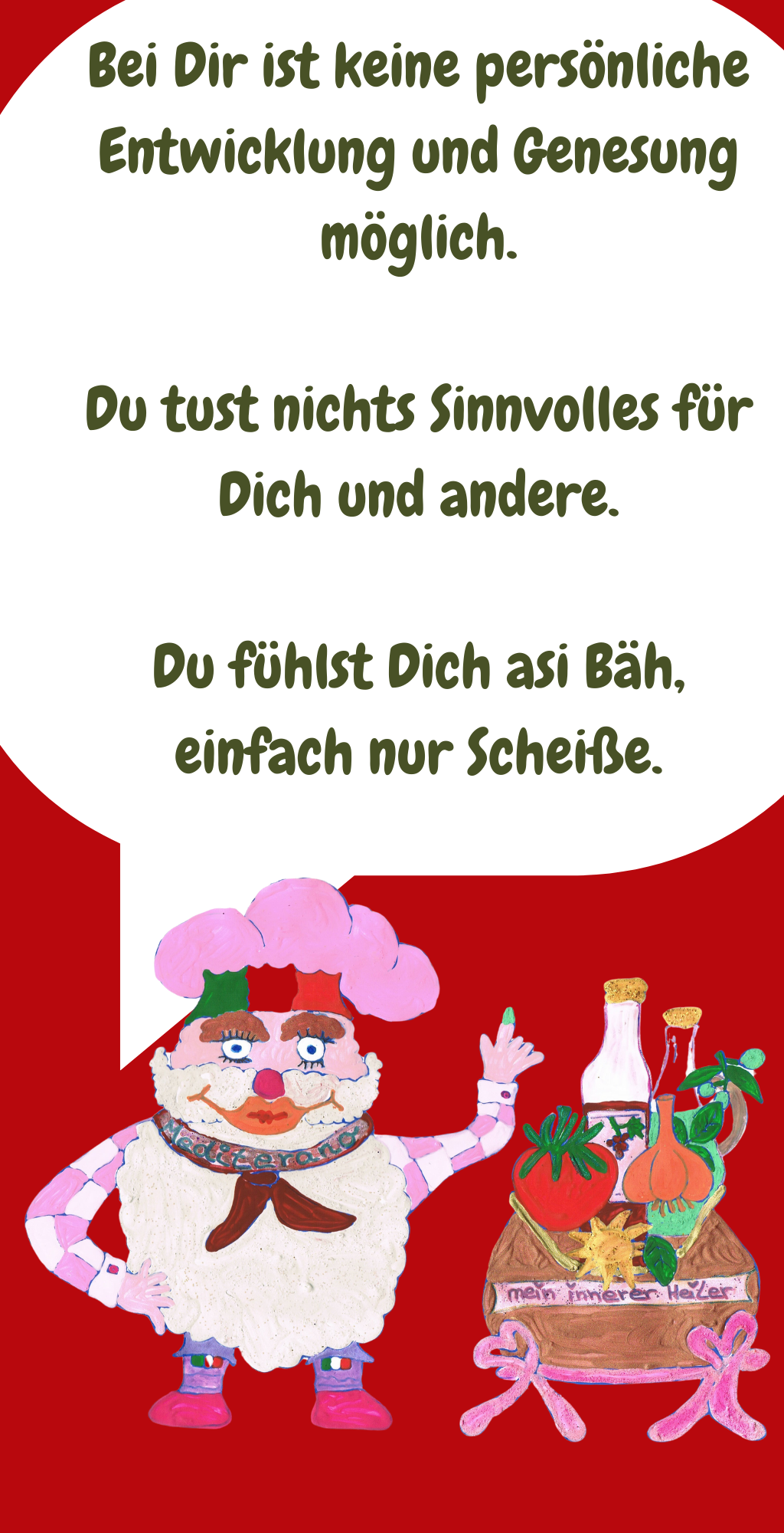 Bei Dir ist keine persönliche Entwicklung und Genesung möglich.
Du tust nichts Sinnvolles für Dich und andere.
Du fühlst Dich asi Bäh, einfach nur Scheiße.
